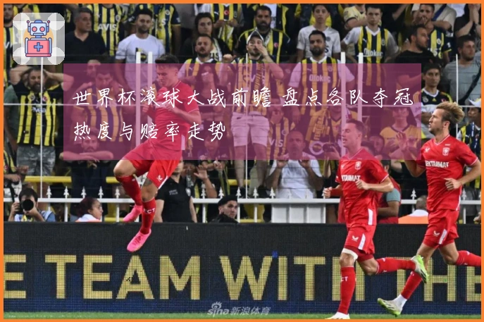 世界杯滚球大战前瞻 盘点各队夺冠热度与赔率走势