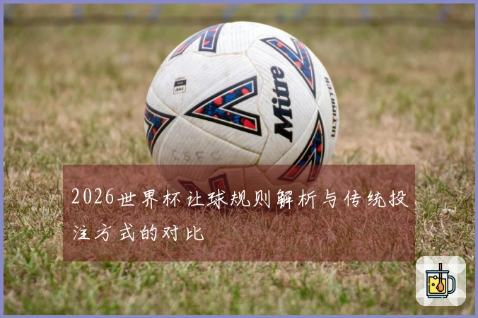 2026世界杯让球规则解析与传统投注方式的对比